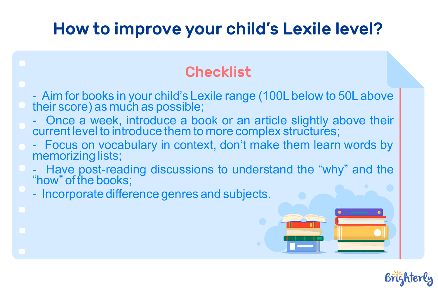 Common Mistakes Parents Make With Lexile ScoresEven with the best intentions, very often parents misinterpret what the Lexile levels are saying about their kid. Here are some of the common pitfalls you want to avoid on your kid’s learning journey:Don’t treat the Lexile score as a grade, because it isn’t. It’s a tool for matching your child with the correct reading material, and it’s not a reflection of their intelligence. Don’t forbid books that the score determines as too easy. If your child wants to read a book below their level, let them! Reading for pleasure is what will develop their love for reading. Don’t ignore their interests, as mentioned earlier. If your child is interested in a topic and wants to learn something that’s above their Lexile level, let them. FAQWhat Are The Lexile Levels By Grade?Lexile ranges shift as your child grows. By the end of the year, the average levels by grade are between 365L-810L for elementary students, 1005L-1310L for middle schoolers, and 1360L-1450L for high schoolers.What Is The Average Lexile Score For A 7th Grader?For a 7th grader, anything below 849L is considered low. The average Lexile levels are between 850L-1100L, while 1101L & above is advanced, and indicates that children can understand more complex books than expected for their age. (Source: MetaMetrics, spring semester 75th percentile data)How Do I Determine My Lexile Level?The most accurate way is through school-administered assessments like MAP, SRI, or state tests. If those aren't available, you can estimate the level using the Lexile Find a Book tool by searching for books, and then reading books with different scores until you find the one that feels challenging enough, but not frustrating. What Grade Level Is A 900 Lexile?The 900L score closely aligns with grades 4 through 8. While for grade 4, 900L is quite a high level, for 8th-graders, it’s then the lowest average level. What Is A Good Lexile Score?A good score is any measure that falls within the typical range for your child's grade or shows consistent growth over time. If the score falls below the average range for their class, it’s a sign they need help with reading.Are Lexile Levels Accurate?Lexile levels are accurate for measuring sentence length and vocabulary difficulty, but they don't measure human factors like interest, maturity, or theme. It’s a score that assesses the technical difficulty of a text and the child’s ability to understand that level of technical difficulty, but nothing more.