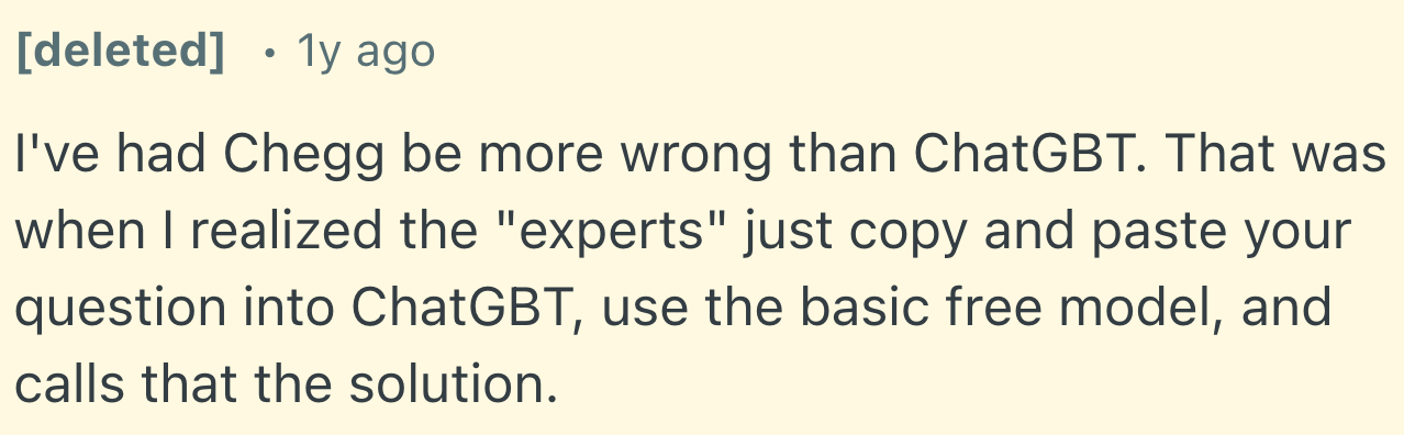 Chegg vs Course Hero Reddit reviews on consAlthough this user on Reddit (as of February 2025) even presumes that the ‘experts’ provide low-quality solutions by simply copying and pasting questions into free AI models, which I can neither confirm nor deny, there are still far too many user reviews discussing the accuracy levels at Chegg that can fall below those of standard AI tools.